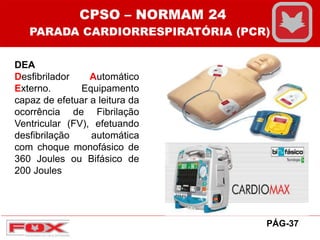 DEA
Desfibrilador Automático
Externo. Equipamento
capaz de efetuar a leitura da
ocorrência de Fibrilação
Ventricular (FV), efetuando
desfibrilação automática
com choque monofásico de
360 Joules ou Bifásico de
200 Joules
CPSO – NORMAM 24
PARADA CARDIORRESPIRATÓRIA (PCR)
PÁG-37
 