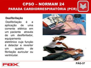 Desfibrilação
Desfibrilação é a
aplicação de uma
corrente elétrica em
um paciente através
de um desfibrilador,
equipamento
eletrônico cuja função
é detectar e reverter
um quadro de
fibrilação auricular ou
ventricular.
CPSO – NORMAM 24
PARADA CARDIORRESPIRATÓRIA (PCR)
PÁG-37
 