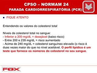  FIQUE ATENTO
Entendendo os valores do colesterol total
Níveis de colesterol total no sangue:
- Inferior a 200 mg/dL = desejável (baixo risco)
- Entre 200 e 239 mg/dL = risco aumentado
- Acima de 240 mg/dL = colesterol sanguíneo elevado (o risco é
duas vezes maior do que no nível aceitável. O perfil lipídico é um
teste que fornece os números do colesterol no seu sangue.
CPSO – NORMAM 24
PARADA CARDIORRESPIRATÓRIA (PCR)
 