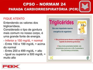 FIQUE ATENTO
Entendendo os valores dos
triglicerídeos.
Considerado o tipo de gordura
mais comum no nosso corpo, é
uma grande fonte de energia.
- Inferior a 150 mg/dL = normal
- Entre 150 e 199 mg/dL = acima
do normal
- Entre 200 e 499 mg/dL = alto
- Igual ou superior a 500 mg/dL =
muito alto
CPSO – NORMAM 24
PARADA CARDIORRESPIRATÓRIA (PCR)
 