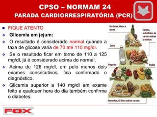  FIQUE ATENTO
 Glicemia em jejum:
 O resultado é considerado normal quando a
taxa de glicose varia de 70 até 110 mg/dl.
 Se o resultado ficar em torno de 110 a 125
mg/dl, já é considerado acima do normal.
 Acima de 126 mg/dl, em pelo menos dois
exames consecutivos, fica confirmado o
diagnóstico.
 Glicemia superior a 140 mg/dl em exame
feito a qualquer hora do dia também confirma
o diabetes.
CPSO – NORMAM 24
PARADA CARDIORRESPIRATÓRIA (PCR)
 