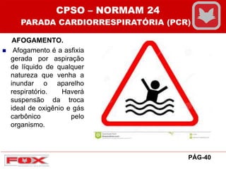 AFOGAMENTO.
 Afogamento é a asfixia
gerada por aspiração
de líquido de qualquer
natureza que venha a
inundar o aparelho
respiratório. Haverá
suspensão da troca
ideal de oxigênio e gás
carbônico pelo
organismo.
CPSO – NORMAM 24
PARADA CARDIORRESPIRATÓRIA (PCR)
PÁG-40
 
