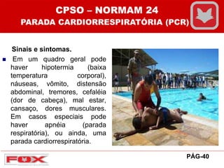 Sinais e sintomas.
 Em um quadro geral pode
haver hipotermia (baixa
temperatura corporal),
náuseas, vômito, distensão
abdominal, tremores, cefaléia
(dor de cabeça), mal estar,
cansaço, dores musculares.
Em casos especiais pode
haver apnéia (parada
respiratória), ou ainda, uma
parada cardiorrespiratória.
CPSO – NORMAM 24
PARADA CARDIORRESPIRATÓRIA (PCR)
PÁG-40
 