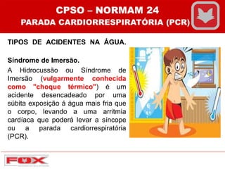 TIPOS DE ACIDENTES NA ÁGUA.
Síndrome de Imersão.
A Hidrocussão ou Síndrome de
Imersão (vulgarmente conhecida
como "choque térmico") é um
acidente desencadeado por uma
súbita exposição á água mais fria que
o corpo, levando a uma arritmia
cardíaca que poderá levar a síncope
ou a parada cardiorrespiratória
(PCR).
CPSO – NORMAM 24
PARADA CARDIORRESPIRATÓRIA (PCR)
 