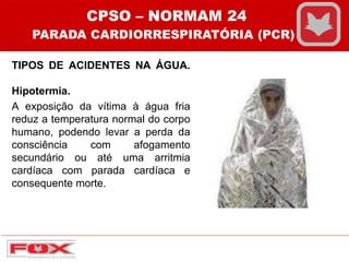 TIPOS DE ACIDENTES NA ÁGUA.
Hipotermia.
A exposição da vítima à água fria
reduz a temperatura normal do corpo
humano, podendo levar a perda da
consciência com afogamento
secundário ou até uma arritmia
cardíaca com parada cardíaca e
consequente morte.
CPSO – NORMAM 24
PARADA CARDIORRESPIRATÓRIA (PCR)
 