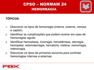TÓPICOS:
1. Descrever os tipos de hemorragia (interna, externa, venosa
e capilar).
2. Identificar as complicações que podem ocorrer em caso de
hemorragias aguda.
3. Identificar hemostasia, rinorragia, hematêmese, otorragia,
hemoptise, estomatorragia, hematúria, melena, menorragia,
metrorragia.
4. Descrever os tipos de primeiros socorros para controlar
hemorragias internas e externas.
CPSO – NORMAM 24
HEMORRAGIA
 