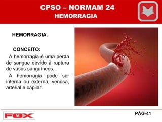 HEMORRAGIA.
CONCEITO:
A hemorragia é uma perda
de sangue devido à ruptura
de vasos sanguíneos.
A hemorragia pode ser
interna ou externa, venosa,
arterial e capilar.
CPSO – NORMAM 24
HEMORRAGIA
PÁG-41
 
