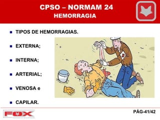  TIPOS DE HEMORRAGIAS.
 EXTERNA;
 INTERNA;
 ARTERIAL;
 VENOSA e
 CAPILAR.
CPSO – NORMAM 24
HEMORRAGIA
PÁG-41/42
 