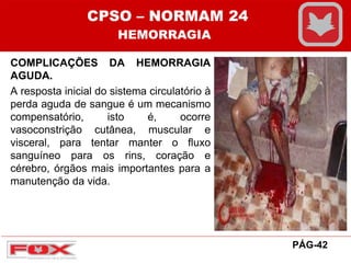 COMPLICAÇÕES DA HEMORRAGIA
AGUDA.
A resposta inicial do sistema circulatório à
perda aguda de sangue é um mecanismo
compensatório, isto é, ocorre
vasoconstrição cutânea, muscular e
visceral, para tentar manter o fluxo
sanguíneo para os rins, coração e
cérebro, órgãos mais importantes para a
manutenção da vida.
CPSO – NORMAM 24
HEMORRAGIA
PÁG-42
 
