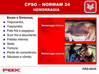 Sinais e Sintomas.
 Taquicardia;
 Taquipnéia;
 Pele fria e pegajosa;
 Suor frio e abundante;
 Palidez intensa;
 Sede;
 Tontura;
 Perda de consciência;
 Náuseas e vômito.
CPSO – NORMAM 24
HEMORRAGIA
PÁG-42/43
 