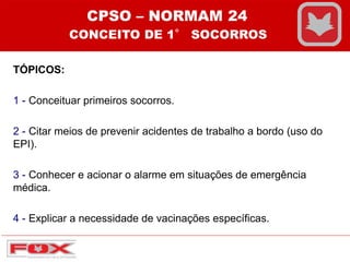 TÓPICOS:
1 - Conceituar primeiros socorros.
2 - Citar meios de prevenir acidentes de trabalho a bordo (uso do
EPI).
3 - Conhecer e acionar o alarme em situações de emergência
médica.
4 - Explicar a necessidade de vacinações específicas.
CPSO – NORMAM 24
CONCEITO DE 1° SOCORROS
 