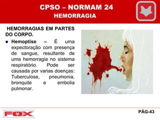 HEMORRAGIAS EM PARTES
DO CORPO.
 Hemoptise – É uma
expectoração com presença
de sangue, resultante de
uma hemorragia no sistema
respiratório. Pode ser
causada por varias doenças:
Tuberculose, pneumonia,
bronquite e embolia
pulmonar.
CPSO – NORMAM 24
HEMORRAGIA
PÁG-43
 