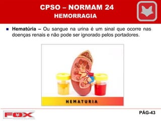  Hematúria – Ou sangue na urina é um sinal que ocorre nas
doenças renais e não pode ser ignorado pelos portadores.
CPSO – NORMAM 24
HEMORRAGIA
PÁG-43
 
