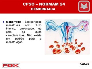  Menorragia – São períodos
menstruais com fluxo
intenso, prolongado, ou
com as duas
características. Não existe
um padrão para a
menstruação.
CPSO – NORMAM 24
HEMORRAGIA
PÁG-43
 