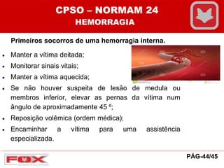 Primeiros socorros de uma hemorragia interna.
 Manter a vítima deitada;
 Monitorar sinais vitais;
 Manter a vítima aquecida;
 Se não houver suspeita de lesão de medula ou
membros inferior, elevar as pernas da vítima num
ângulo de aproximadamente 45 ⁰;
 Reposição volêmica (ordem médica);
 Encaminhar a vítima para uma assistência
especializada.
CPSO – NORMAM 24
HEMORRAGIA
PÁG-44/45
 