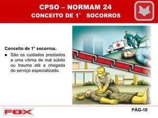 Conceito de 1° socorros.
 São os cuidados prestados
a uma vítima de mal súbito
ou trauma até a chegada
do serviço especializado.
PÁG-10
CPSO – NORMAM 24
CONCEITO DE 1° SOCORROS
 