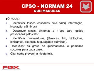 CPSO - NORMAM 24
QUEIMADURAS
TÓPICOS:
1. Identificar lesões causadas pelo calor( intermação,
insolação, cãimbras).
2. Descrever sinais, sintomas e 1°sos para lesões
provocadas pelo calor.
3. Identificar queimaduras (térmicas, frio, biológicas,
ionizantes, elétricas, fulguração e químicas).
4. Identificar os graus de queimaduras, e primeiros
socorros para cada caso.
5. Citar como prevenir a hipotermia.
 