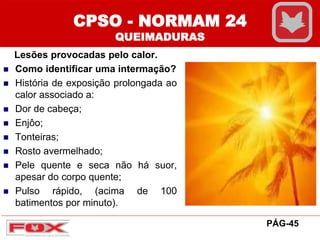 CPSO - NORMAM 24
QUEIMADURAS
Lesões provocadas pelo calor.
 Como identificar uma intermação?
 História de exposição prolongada ao
calor associado a:
 Dor de cabeça;
 Enjôo;
 Tonteiras;
 Rosto avermelhado;
 Pele quente e seca não há suor,
apesar do corpo quente;
 Pulso rápido, (acima de 100
batimentos por minuto).
PÁG-45
 