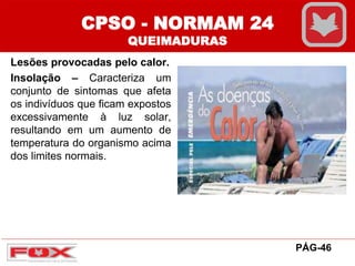 CPSO - NORMAM 24
QUEIMADURAS
Lesões provocadas pelo calor.
Insolação – Caracteriza um
conjunto de sintomas que afeta
os indivíduos que ficam expostos
excessivamente à luz solar,
resultando em um aumento de
temperatura do organismo acima
dos limites normais.
PÁG-46
 