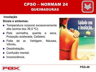 Insolação
Sinais e sintomas:
 Temperatura corporal excessivamente
alta (acima dos 39,5 ⁰C);
 Pele vermelha, quente e seca,
Pulsação acelerada, Cefaleia;
 Falta de ar, Vertigem, Náusea,
Vômito,
 Desidratação;
 Confusão mental;
 Inconsciência.
CPSO – NORMAM 24
QUEIMADURAS
PÁG-46
 