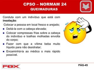 Conduta com um indivíduo que está com
insolação:
Colocar a pessoa em local fresco e arejado;
 Deitá-la com a cabeça elevada;
 Colocar compressas frias sobre a cabeça
do indivíduo e toalhas molhadas envolta
do corpo;
 Fazer com que a vítima beba muito
líquido para não desidratar;
 Encaminhá-la ao médico o mais rápido
possível.
CPSO – NORMAM 24
QUEIMADURAS
PÁG-45
 