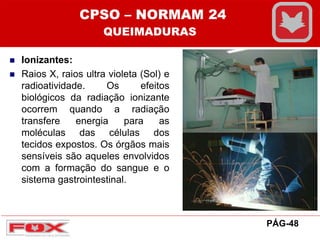  Ionizantes:
 Raios X, raios ultra violeta (Sol) e
radioatividade. Os efeitos
biológicos da radiação ionizante
ocorrem quando a radiação
transfere energia para as
moléculas das células dos
tecidos expostos. Os órgãos mais
sensíveis são aqueles envolvidos
com a formação do sangue e o
sistema gastrointestinal.
CPSO – NORMAM 24
QUEIMADURAS
PÁG-48
 