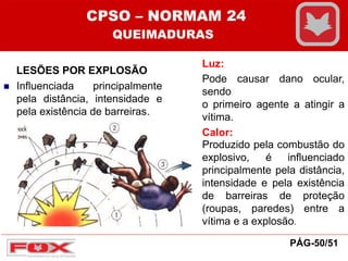 LESÕES POR EXPLOSÃO
 Influenciada principalmente
pela distância, intensidade e
pela existência de barreiras.
Luz:
Pode causar dano ocular,
sendo
o primeiro agente a atingir a
vítima.
Calor:
Produzido pela combustão do
explosivo, é influenciado
principalmente pela distância,
intensidade e pela existência
de barreiras de proteção
(roupas, paredes) entre a
vítima e a explosão.
CPSO – NORMAM 24
QUEIMADURAS
PÁG-50/51
 