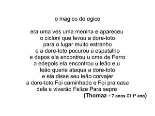 o magico de ogico era uma ves uma menina e apareceu  o cicloni que levou a dore-toto para o lugar muito estranho e a dore-toto pocurou u espatalho e depos ela encontrou u ome de Ferro a edepois ela encontrou u leão e u  leão queria ataqua a dore-toto e ela disse seu leão corvajer a dore-toto Foi caminhado e Foi pra casa dela e viverão Felize Para sepre  (Thomaz -  7 anos CI 1º ano ) 