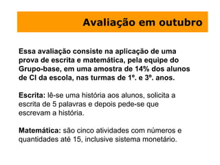 Avaliação em outubro  Essa avaliação consiste na aplicação de uma prova de escrita e matemática, pela equipe do Grupo-base, em uma amostra de 14% dos alunos de CI da escola, nas turmas de 1º. e 3º. anos.  Escrita:  lê-se uma história aos alunos, solicita a escrita de 5 palavras e depois pede-se que escrevam a história. Matemática:  são cinco atividades com números e quantidades até 15, inclusive sistema monetário. 