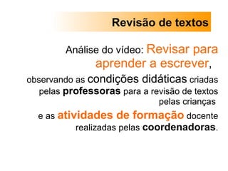 Análise do vídeo:  Revisar para aprender a escrever ,  observando as  condições didáticas  criadas pelas  professoras  para a revisão de textos pelas crianças  e as  atividades de formação  docente realizadas pelas  coordenadoras . Revisão de textos 