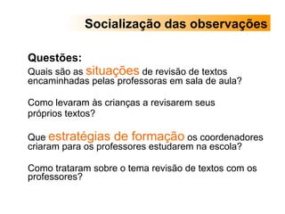Questões:  Quais são as  situações  de revisão de textos encaminhadas pelas professoras em sala de aula?  Como levaram às crianças a revisarem seus  próprios textos? Que  estratégias de formação  os coordenadores criaram para os professores estudarem na escola?  Como trataram sobre o tema revisão de textos com os professores? Socialização das observações 