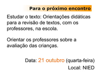 Para o próximo encontro Estudar o texto: Orientações didáticas para a revisão de textos, com os professores, na escola. Orientar os professores sobre a avaliação das crianças. Data:  21 outubro  (quarta-feira) Local: NIED 