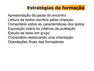 Estratégias da formação Apresentação da pauta do encontro Leitura de textos escritos pelas crianças Comentário sobre as características dos textos Exposição sobre os critérios da avaliação   Estudo de texto em grupo  Comentário destacando uma orientação Orientações finais das formadoras 