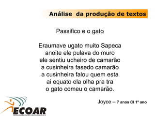 Passifico e o gato Eraumave ugato muito Sapeca anoite ele pulava do muro ele sentiu ucheiro de camarão a cusinheira fasedo camarão a cusinheira falou quem esta ai equato ela olha pra tra o gato comeu o camarão. Joyce –  7 anos CI 1º ano Análise  da produção de textos 