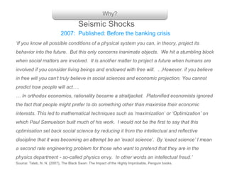 Why?
‘If you know all possible conditions of a physical system you can, in theory, project its
behavior into the future. But this only concerns inanimate objects. We hit a stumbling block
when social matters are involved. It is another matter to project a future when humans are
involved if you consider living beings and endowed with free will. …However. if you believe
in free will you can’t truly believe in social sciences and economic projection. You cannot
predict how people will act….
… In orthodox economics, rationality became a straitjacket. Platonified economists ignored
the fact that people might prefer to do something other than maximise their economic
interests. This led to mathematical techniques such as ‘maximization’ or ‘Optimization’ on
which Paul Samuelson built much of his work. I would not be the first to say that this
optimisation set back social science by reducing it from the intellectual and reflective
discipline that it was becoming an attempt be an ‘exact science’. By ‘exact science’ I mean
a second rate engineering problem for those who want to pretend that they are in the
physics department - so-called physics envy. In other words an intellectual fraud.’
Source: Taleb, N. N. (2007), The Black Swan: The Impact of the Highly Improbable, Penguin books.
2007: Published: Before the banking crisis
Seismic Shocks
 