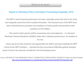 What’s to be done?
…The MPC’s recent forecast performance has been noticeably worse than prior to the crisis,
and marginally worse than that of outside forecasters. The forecast errors of the MPC have
been characterized by persistent over-prediction of output growth and persistent under-
prediction of CPI inflation…
….The central model used by staff for processing news and judgments .. is a Dynamic
Stochastic General Equilibrium (DSGE) model with a relatively parsimonious 16 variables at
its core…
…there may be too few incentives and opportunities for staff to seriously challenge the MPC
…Some former MPC members… reported that they encountered difficulties getting divergent
points of view to be seriously considered in the forecasting process.
Report on Monetary Policy Committee’s Forecasting Capability, 2012
Source: REVIEW OF THE MONETARY POLICY COMMITTEE’S FORECASTING CAPABILITY Report by David Stockton
http://www.bankofengland.co.uk/publications/Documents/news/2012/cr3stockton.pdf
 