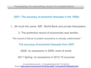 Forecasting: An astonishing record of complete failure
2001: The accuracy of economic forecasts in the 1990s
1. All much the same: IMF, World Bank and private forecasters.
2. The predictive record of economists was terrible.
“The record of failure to predict recessions is virtually unblemished.”
An astonishing record – of complete failure By Tim Harford:
Source http://www.ft.com/cms/s/2/14e323ee-e602-11e3-aeef-00144feabdc0.html
The accuracy of economic forecasts from 2007
2008: no recessions in 2009: most of world.
2011 Spring: no recessions in 2012:15 occurred.
 