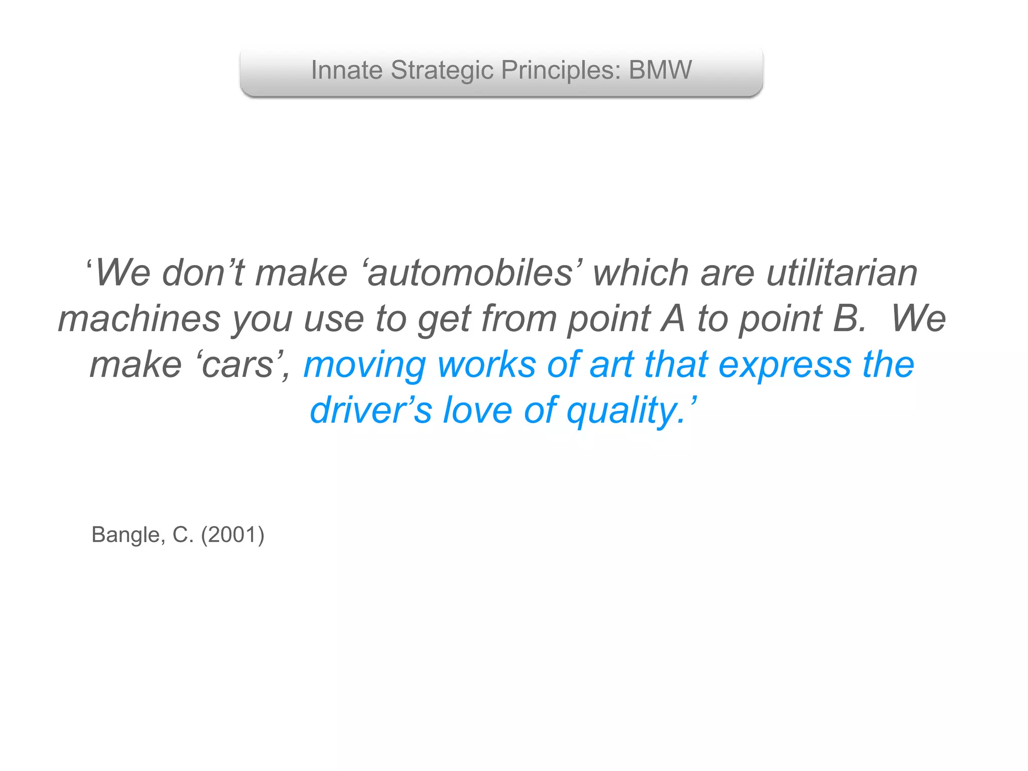 ‘We don’t make ‘automobiles’ which are utilitarian
machines you use to get from point A to point B. We
make ‘cars’, moving works of art that express the
driver’s love of quality.’
Bangle, C. (2001)
Innate Strategic Principles: BMW
 
