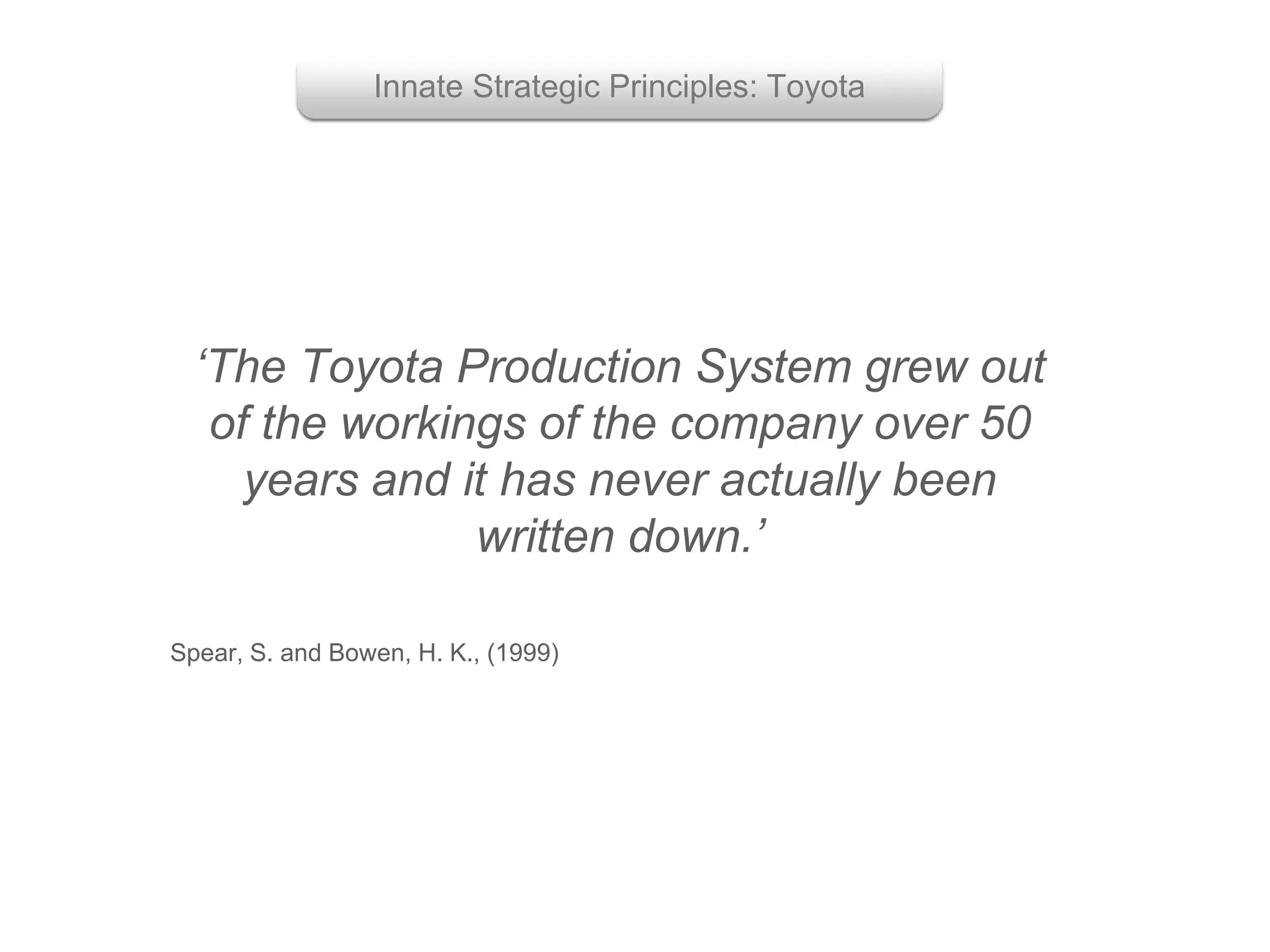 ‘The Toyota Production System grew out
of the workings of the company over 50
years and it has never actually been
written down.’
Spear, S. and Bowen, H. K., (1999)
Innate Strategic Principles: Toyota
 