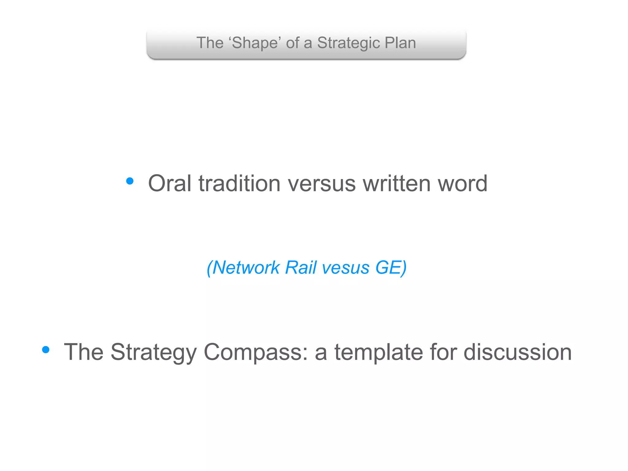 • Oral tradition versus written word
• The Strategy Compass: a template for discussion
(Network Rail vesus GE)
The ‘Shape’ of a Strategic Plan
 
