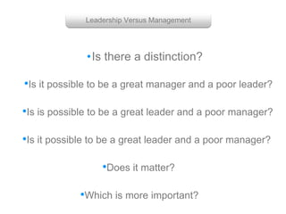 •Is there a distinction?
Leadership Versus Management
•Is is possible to be a great leader and a poor manager?
•Is it possible to be a great manager and a poor leader?
•Is it possible to be a great leader and a poor manager?
•Which is more important?
•Does it matter?
 