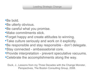 Group with enough power
Getting them to work together
Duck, J., Lessons from my Three Decades with the Change Monster,
Perspectives, The Boston Consulting Group, 2008.
•Be bold.
•Be utterly obvious.
•Be careful what you promise.
•Make commitments stick.
•Forget happy and create attitudes to winning.
•Take culture seriously and work on it explicitly.
•Be responsible and stay responsible - don’t delegate.
•Stay connected - ambassadorial core.
•Provide interpretation - prevent speculative vacuums.
•Celebrate the accomplishments along the way.
Leading Strategic Change
 