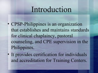 Introduction
• CPSP-Philippines is an organization
that establishes and maintains standards
for clinical chaplaincy, pastoral
counseling, and CPE supervision in the
Philippines.
• It provides certification for individuals
and accreditation for Training Centers.
 
