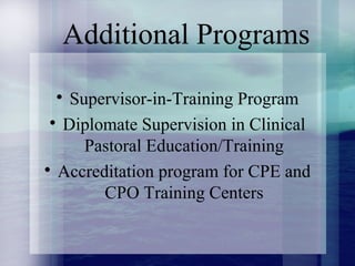 Additional Programs

Supervisor-in-Training Program

Diplomate Supervision in Clinical
Pastoral Education/Training

Accreditation program for CPE and
CPO Training Centers
 