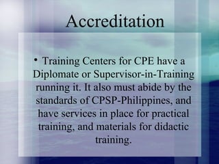 Accreditation

Training Centers for CPE have a
Diplomate or Supervisor-in-Training
running it. It also must abide by the
standards of CPSP-Philippines, and
have services in place for practical
training, and materials for didactic
training.
 