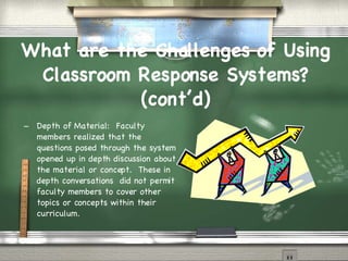 What are the Challenges of Using Classroom Response Systems? (cont’d)‏ Depth of Material:  Faculty members realized that the questions posed through the system opened up in depth discussion about the material or concept.  These in depth conversations  did not permit faculty members to cover other topics or concepts within their curriculum.  