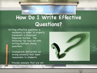 How Do I Write Effective Questions? Writing effective questions is necessary in order to properly implement a Classroom Response System.  The following tips may aid with writing multiple choice questions: Incorporate distracters (or wrong answers) that seem reasonable to students. Provide answers that are not easily disregarded by students. 