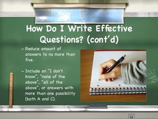 How Do I Write Effective Questions? (cont’d)‏ Reduce amount of answers to no more than five. Include an “I don't know”, “none of the above”, “all of the above”, or answers with more than one possibility (both A and C). 