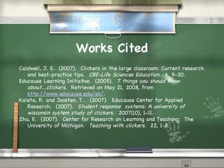 Works Cited Caldwell, J. E.  (2007).  Clickers in the large classroom: Current research and best-practice tips.  CBE-Life Sciences Education.   6, 9-20. Educause Learning Initiative.  (2005).  7 things you should know about...clickers.  Retrieved on May 21, 2008, from  http://www.educause.edu/eli/ .  Kaleta, R. and Joosten, T.  (2007).  Educause Center for Applied Research.  (2007).  Student response  systems: A university of wisconsin system study of clickers.  2007(10), 1-11. Zhu, E.  (2007).  Center for Research on Learning and Teaching:  The University of Michigan.  Teaching with clickers.  22, 1-8. 