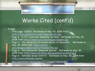 Works Cited (cont’d)‏ Images Title page: VoTech. Retrieved on May 30, 2008 from  http://www.votechltd.co.uk/image/g2-set.jpg Page 2:  H-ITT Classroom Response Systems.  Retrieved on May 30, 2008 from  http://www. h-itt .com/images/pose6e.jpg Page 3:  The University of Kansas School of Education .  Retrieved on May 30, 2008 from  http: //soe . ku .edu/images/promo/public/thumbs/730.jpg Page 4:  Ohio University Response System.  Retrieved on May 30, 2008 from  http://www. citl . ohiou .edu/graphics/clickers1.jpg. Page 6:  Edmonds School District.  Retrieved on May 30, 2008 from  http://www. edmonds . wednet . edu/capitallevy/technology/STT/images/responsekit .JPG.   